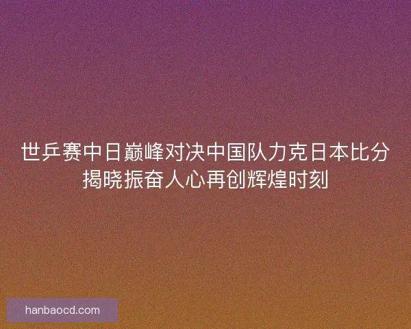 世乒赛中日巅峰对决中国队力克日本比分揭晓振奋人心再创辉煌时刻