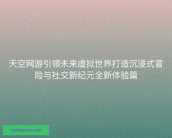 天空网游引领未来虚拟世界打造沉浸式冒险与社交新纪元全新体验篇