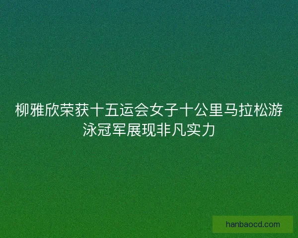 柳雅欣荣获十五运会女子十公里马拉松游泳冠军展现非凡实力